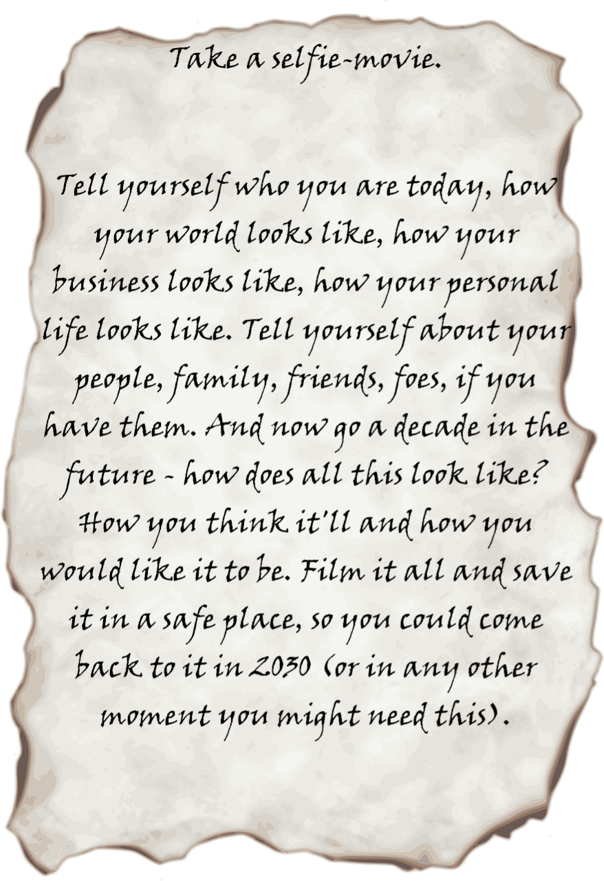 Take a selfie movie, that is a movie of yourself. 
		Tell yourself who you are today, how your world looks like, how your business looks like, how your personal life looks like. Tell yourself about your people, family, friends, foes, if you have them. And now go a decade in the future - how does all this look like? How you think it'll and how you would like it to be. Film it all and save it in a safe place, so you could come back to it in 2030 (or in any other moment you might need this).